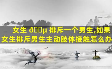 女生 🌵 排斥一个男生,如果女生排斥男生主动肢体接触怎么办